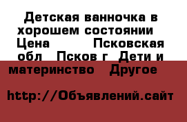 Детская ванночка в хорошем состоянии › Цена ­ 300 - Псковская обл., Псков г. Дети и материнство » Другое   
